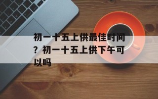 初一十五上供最佳时间？初一十五上供下午可以吗