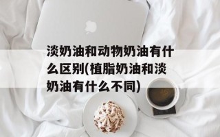 淡奶油和动物奶油有什么区别(植脂奶油和淡奶油有什么不同)