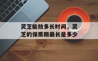 灵芝能放多长时间，灵芝的保质期最长是多少