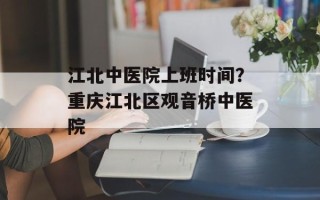 江北中医院上班时间？重庆江北区观音桥中医院