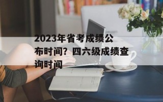 2023年省考成绩公布时间？四六级成绩查询时间