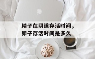 精子在阴道存活时间，卵子存活时间是多久