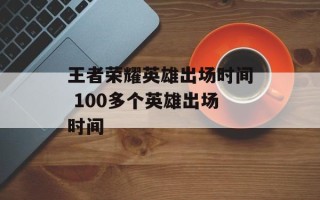 王者荣耀英雄出场时间 100多个英雄出场时间