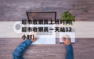 超市收银员上班时间(超市收银员一天站12小时)