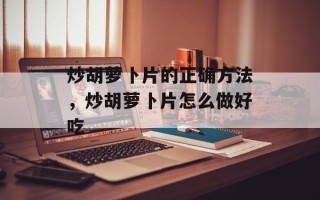 炒胡萝卜片的正确方法，炒胡萝卜片怎么做好吃
