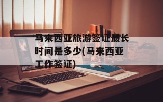 马来西亚旅游签证最长时间是多少(马来西亚工作签证)
