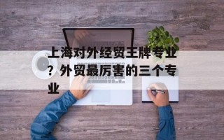 上海对外经贸王牌专业？外贸最厉害的三个专业