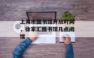 上海市图书馆开放时间，徐家汇图书馆几点闭馆
