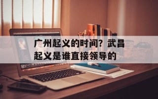 广州起义的时间？武昌起义是谁直接领导的