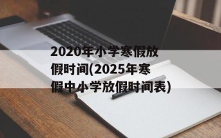 2020年小学寒假放假时间(2025年寒假中小学放假时间表)