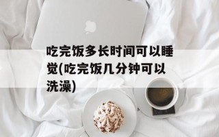 吃完饭多长时间可以睡觉(吃完饭几分钟可以洗澡)