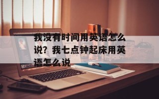 我没有时间用英语怎么说？我七点钟起床用英语怎么说