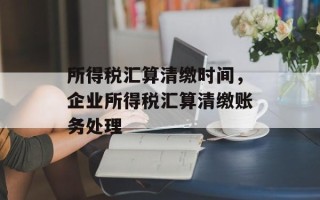 所得税汇算清缴时间，企业所得税汇算清缴账务处理