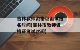 吉林教师资格证面试报名时间(吉林市教师资格证考试时间)