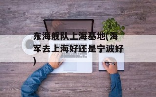 东海舰队上海基地(海军去上海好还是宁波好)