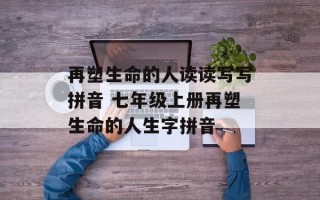 再塑生命的人读读写写拼音 七年级上册再塑生命的人生字拼音