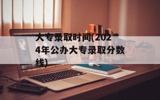 大专录取时间(2024年公办大专录取分数线)