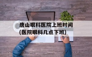 唐山眼科医院上班时间(医院眼科几点下班)