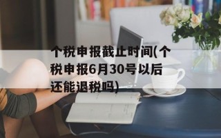 个税申报截止时间(个税申报6月30号以后还能退税吗)