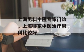 上海男科中医专家门诊，上海哪家中医治疗男科比较好