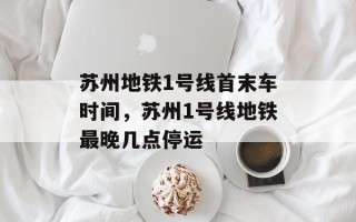 苏州地铁1号线首末车时间，苏州1号线地铁最晚几点停运