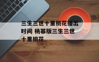 三生三世十里桃花播出时间 杨幂版三生三世十里桃花