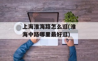 上海淮海路怎么逛(淮海中路哪里最好逛)