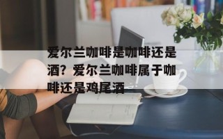 爱尔兰咖啡是咖啡还是酒？爱尔兰咖啡属于咖啡还是鸡尾酒
