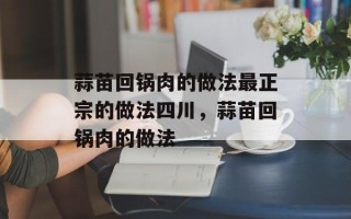 蒜苗回锅肉的做法最正宗的做法四川，蒜苗回锅肉的做法