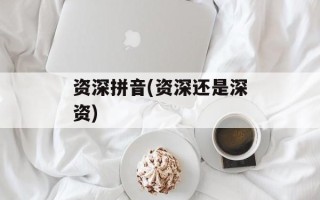 资深拼音(资深还是深资)