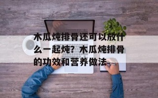 木瓜炖排骨还可以放什么一起炖？木瓜炖排骨的功效和营养做法