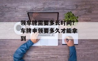 领车牌需要多长时间？车牌申领要多久才能拿到