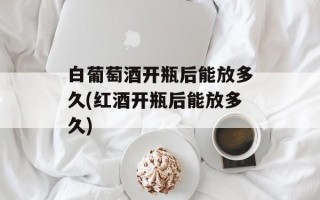 白葡萄酒开瓶后能放多久(红酒开瓶后能放多久)