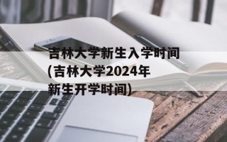 吉林大学新生入学时间(吉林大学2024年新生开学时间)