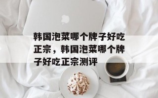 韩国泡菜哪个牌子好吃正宗，韩国泡菜哪个牌子好吃正宗测评