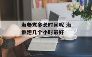 海参煮多长时间呢 海参泡几个小时最好