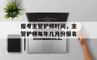 报考主管护师时间，主管护师每年几月份报名