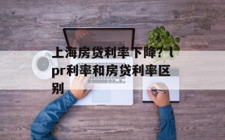 上海房贷利率下降？lpr利率和房贷利率区别