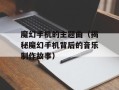 魔幻手机的主题曲（揭秘魔幻手机背后的音乐制作故事）