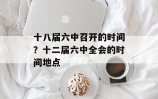 十八届六中召开的时间？十二届六中全会的时间地点