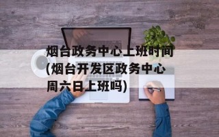 烟台政务中心上班时间(烟台开发区政务中心周六日上班吗)