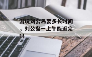 游玩刘公岛要多长时间，刘公岛一上午能逛完吗