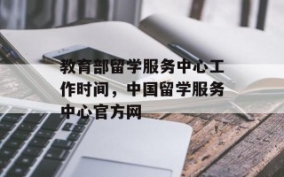 教育部留学服务中心工作时间，中国留学服务中心官方网