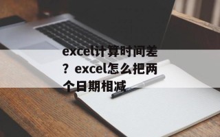 excel计算时间差？excel怎么把两个日期相减