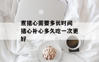 煮猪心需要多长时间 猪心补心多久吃一次更好