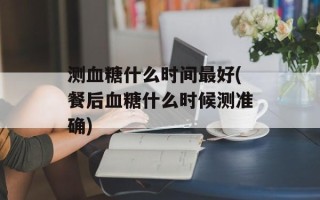 测血糖什么时间最好(餐后血糖什么时候测准确)