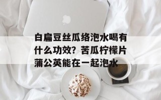 白扁豆丝瓜络泡水喝有什么功效？苦瓜柠檬片蒲公英能在一起泡水