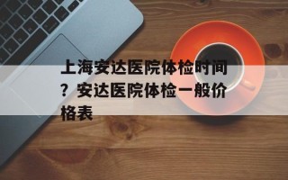 上海安达医院体检时间？安达医院体检一般价格表
