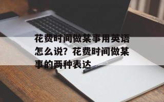 花费时间做某事用英语怎么说？花费时间做某事的两种表达