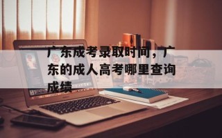 广东成考录取时间，广东的成人高考哪里查询成绩